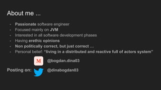 About me ...
- Passionate software engineer
- Focused mainly on JVM
- Interested in all software development phases
- Having erethic opinions
- Non politically correct, but just correct …
- Personal belief: “living in a distributed and reactive full of actors system”
@bogdan.dina03
Posting on: @dinabogdan03
 