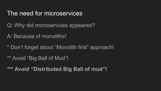 The need for microservices
Q: Why did microservices appeared?
A: Because of monoliths!
* Don’t forget about “Monolith first” approach!
** Avoid “Big Ball of Mud”!
*** Avoid “Distributed Big Ball of mud”!
 