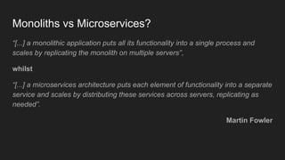 Monoliths vs Microservices?
“[...] a monolithic application puts all its functionality into a single process and
scales by replicating the monolith on multiple servers”,
whilst
“[...] a microservices architecture puts each element of functionality into a separate
service and scales by distributing these services across servers, replicating as
needed”.
Martin Fowler
 