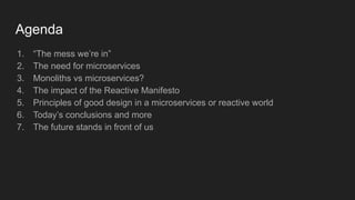 Agenda
1. “The mess we’re in”
2. The need for microservices
3. Monoliths vs microservices?
4. The impact of the Reactive Manifesto
5. Principles of good design in a microservices or reactive world
6. Today’s conclusions and more
7. The future stands in front of us
 