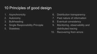 10 Principles of good design
1. Asynchronicity
2. Autonomy
3. Bulkheading
4. Single Responsibility Principle
5. Stateless
6. Distribution transparency
7. Past nature of information
8. Eventual consistency
9. Monitoring, observability and
distributed tracing
10. Recovering from errors
 