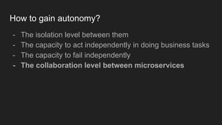 How to gain autonomy?
- The isolation level between them
- The capacity to act independently in doing business tasks
- The capacity to fail independently
- The collaboration level between microservices
 