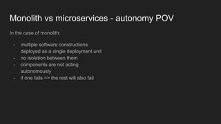 Monolith vs microservices - autonomy POV
In the case of monolith:
- multiple software constructions
deployed as a single deployment unit
- no isolation between them
- components are not acting
autonomously
- if one fails => the rest will also fail
 