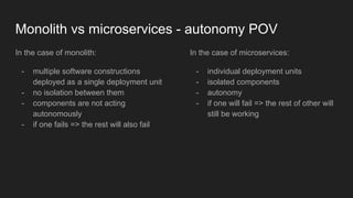 Monolith vs microservices - autonomy POV
In the case of monolith:
- multiple software constructions
deployed as a single deployment unit
- no isolation between them
- components are not acting
autonomously
- if one fails => the rest will also fail
In the case of microservices:
- individual deployment units
- isolated components
- autonomy
- if one will fail => the rest of other will
still be working
 