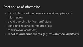 Past nature of information
- think in terms of past events containing pieces of
information
- avoid querying for “current” state
- send and receive commands (eg:
“enrollNewCustomer”)
- react to and emit events (eg: “customerEnrolled”)
 
