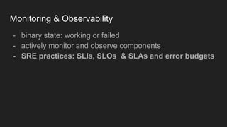 Monitoring & Observability
- binary state: working or failed
- actively monitor and observe components
- SRE practices: SLIs, SLOs & SLAs and error budgets
 