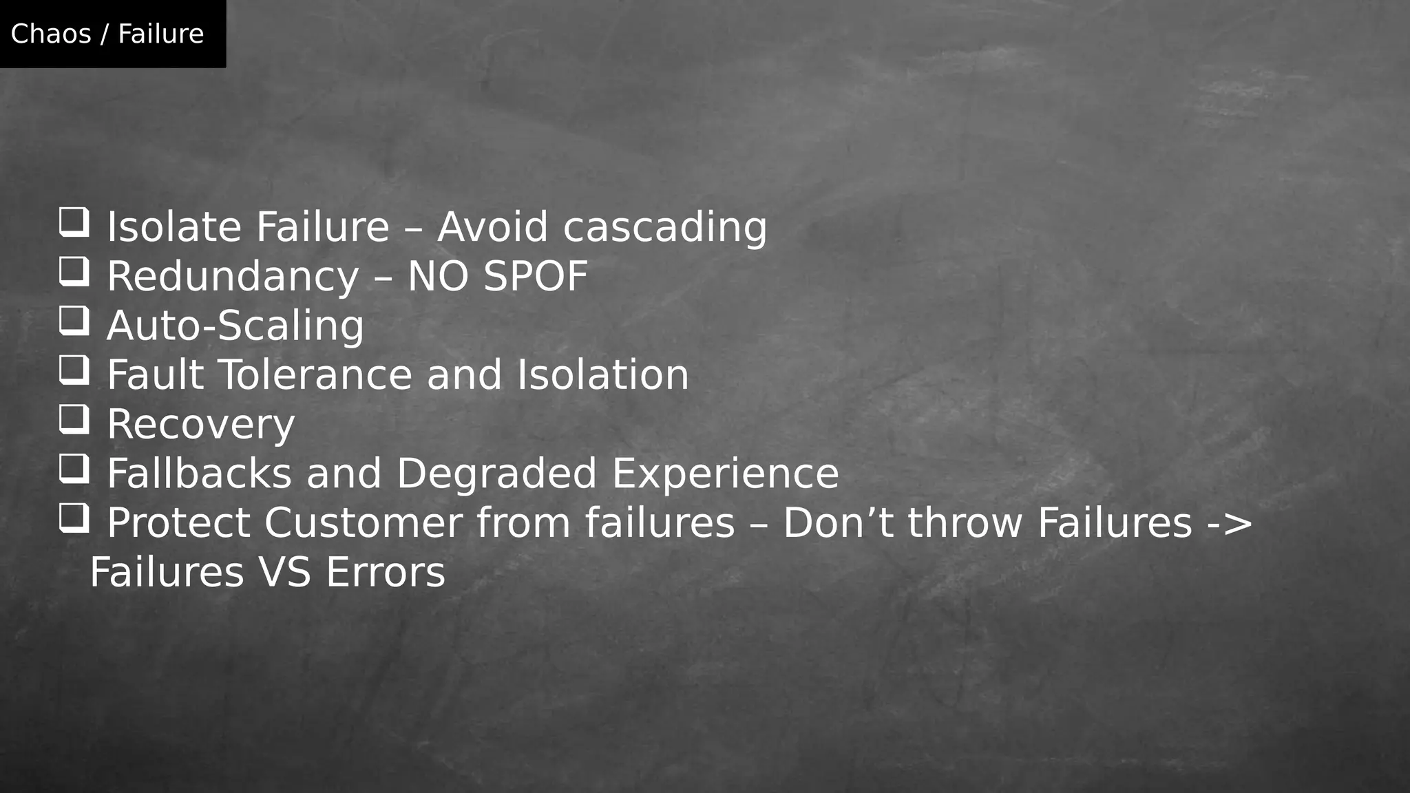 Isolate Failure – Avoid cascading
 Redundancy – NO SPOF
 Auto-Scaling
 Fault Tolerance and Isolation
 Recovery
 Fallbacks and Degraded Experience
 Protect Customer from failures – Don’t throw Failures ->
Failures VS Errors
Chaos / Failure
 