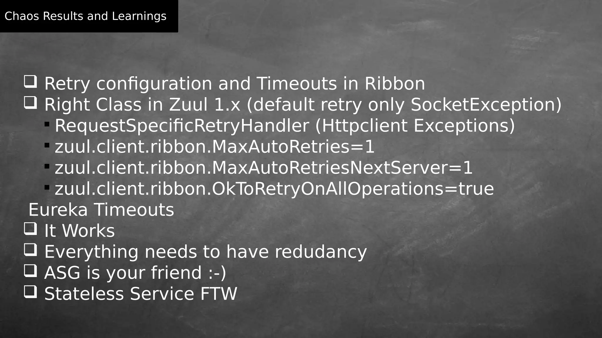 Chaos Results and Learnings
 Retry configuration and Timeouts in Ribbon
 Right Class in Zuul 1.x (default retry only SocketException)

RequestSpecificRetryHandler (Httpclient Exceptions)

zuul.client.ribbon.MaxAutoRetries=1

zuul.client.ribbon.MaxAutoRetriesNextServer=1

zuul.client.ribbon.OkToRetryOnAllOperations=true
Eureka Timeouts
 It Works
 Everything needs to have redudancy
 ASG is your friend :-)
 Stateless Service FTW
 