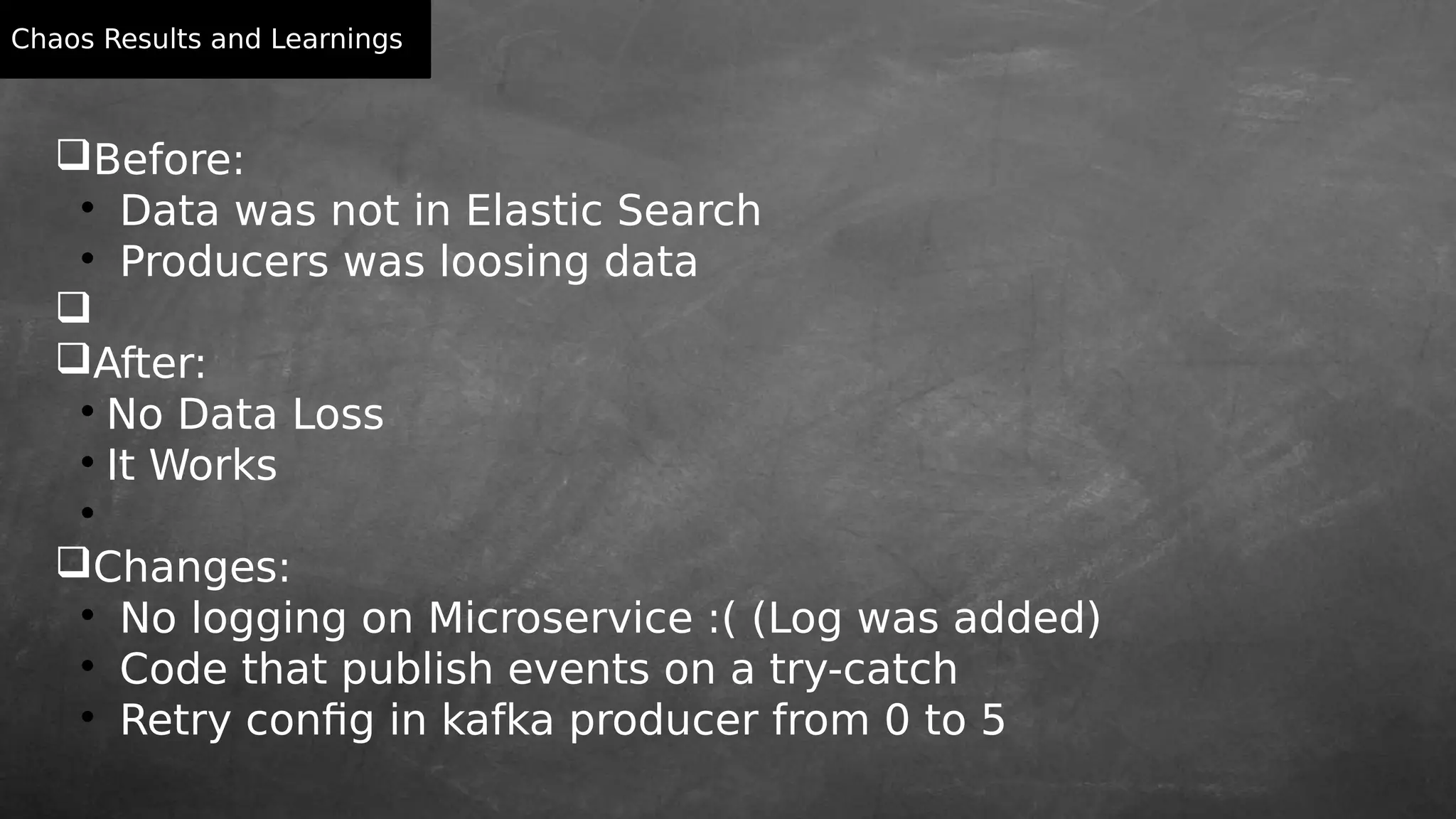 Chaos Results and Learnings
Before:

Data was not in Elastic Search

Producers was loosing data

After:

No Data Loss

It Works

Changes:

No logging on Microservice :( (Log was added)

Code that publish events on a try-catch

Retry config in kafka producer from 0 to 5
 