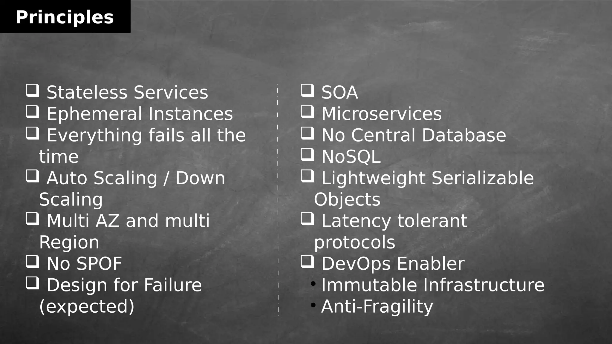 Principles
 Stateless Services
 Ephemeral Instances
 Everything fails all the
time
 Auto Scaling / Down
Scaling
 Multi AZ and multi
Region
 No SPOF
 Design for Failure
(expected)
 SOA
 Microservices
 No Central Database
 NoSQL
 Lightweight Serializable
Objects
 Latency tolerant
protocols
 DevOps Enabler

Immutable Infrastructure

Anti-Fragility
 