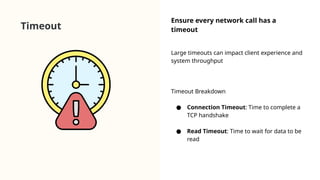 Timeout
Ensure every network call has a
timeout
Large timeouts can impact client experience and
system throughput
Timeout Breakdown
● Connection Timeout: Time to complete a
TCP handshake
● Read Timeout: Time to wait for data to be
read
 