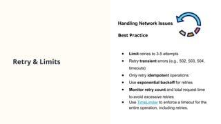 Retry & Limits
Best Practice
● Limit retries to 3-5 attempts
● Retry transient errors (e.g., 502, 503, 504,
timeouts)
● Only retry idempotent operations
● Use exponential backoff for retries
● Monitor retry count and total request time
to avoid excessive retries
● Use TimeLimiter to enforce a timeout for the
entire operation, including retries.
Handling Network Issues
 