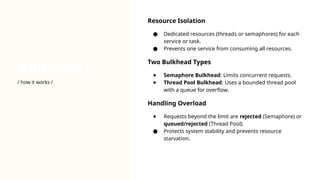 Bulkhead
Resource Isolation
● Dedicated resources (threads or semaphores) for each
service or task.
● Prevents one service from consuming all resources.
Two Bulkhead Types
● Semaphore Bulkhead: Limits concurrent requests.
● Thread Pool Bulkhead: Uses a bounded thread pool
with a queue for overflow.
Handling Overload
● Requests beyond the limit are rejected (Semaphore) or
queued/rejected (Thread Pool).
● Protects system stability and prevents resource
starvation.
/ how it works /
 