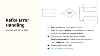 Kafka Error
Handling
Available with Spring Kafka
● Map transient and non-transient errors
● Make the system resilient to transient errors meaning
automatic recovery - no manual actions
● Transient error handler is implemented with
SeekToErrorHandler. It makes sure the consumer is
never kicked out of the consumer group
● Retry count is configurable
● Spring Kafka Error Handling
 