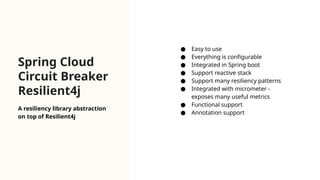 Spring Cloud
Circuit Breaker
Resilient4j
● Easy to use
● Everything is configurable
● Integrated in Spring boot
● Support reactive stack
● Support many resiliency patterns
● Integrated with micrometer -
exposes many useful metrics
● Functional support
● Annotation support
A resiliency library abstraction
on top of Resilient4j
 