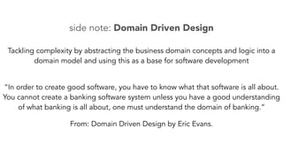 side note: Domain Driven Design 
Tackling complexity by abstracting the business domain concepts and logic into a 
domain model and using this as a base for software development 
“In order to create good software, you have to know what that software is all about. 
You cannot create a banking software system unless you have a good understanding 
of what banking is all about, one must understand the domain of banking.” 
From: Domain Driven Design by Eric Evans. 
 