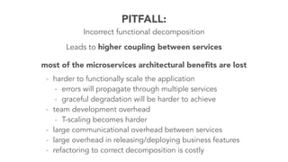 PITFALL: 
Incorrect functional decomposition 
Leads to higher coupling between services 
most of the microservices architectural benefits are lost 
- harder to functionally scale the application 
- errors will propagate through multiple services 
- graceful degradation will be harder to achieve 
- team development overhead 
- T-scaling becomes harder 
- large communicational overhead between services 
- large overhead in releasing/deploying business features 
- refactoring to correct decomposition is costly 
 