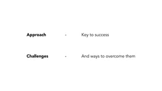 Approach - Key to success 
Challenges - And ways to overcome them 
 