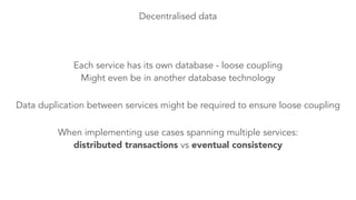 Decentralised data 
Each service has its own database - loose coupling 
Might even be in another database technology 
Data duplication between services might be required to ensure loose coupling 
When implementing use cases spanning multiple services: 
distributed transactions vs eventual consistency 
 