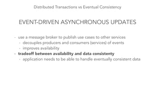 Distributed Transactions vs Eventual Consistency 
EVENT-DRIVEN ASYNCHRONOUS UPDATES 
- use a message broker to publish use cases to other services 
- decouples producers and consumers (services) of events 
- improves availability 
- tradeoff between availability and data consistenty 
- application needs to be able to handle eventually consistent data 
 