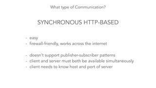 What type of Communication? 
SYNCHRONOUS HTTP-BASED 
- easy 
- firewall-friendly, works across the internet 
! 
- doesn’t support publisher-subscriber patterns 
- client and server must both be available simultaneously 
- client needs to know host and port of server 
 