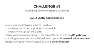 CHALLENGE #3 
Minimising Communicational Overhead 
Avoid Chatty Communication 
- communication between services is reduced 
- when functional decomposition is done right 
- when service size isn’t too small 
- reduce communication between clients and Services with an API gateway 
- executing service calls in parallel reduces impact of communication overhead 
- reduce unneeded network usage by using circuit breakers 
 