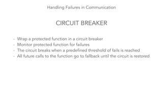 Handling Failures in Communication 
CIRCUIT BREAKER 
- Wrap a protected function in a circuit breaker 
- Monitor protected function for failures 
- The circuit breaks when a predefined threshold of fails is reached 
- All future calls to the function go to fallback until the circuit is restored 
 