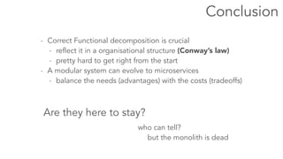 - Correct Functional decomposition is crucial 
Conclusion 
- reflect it in a organisational structure (Conway’s law) 
- pretty hard to get right from the start 
- A modular system can evolve to microservices 
- balance the needs (advantages) with the costs (tradeoffs) 
Are they here to stay? 
who can tell? 
but the monolith is dead 
