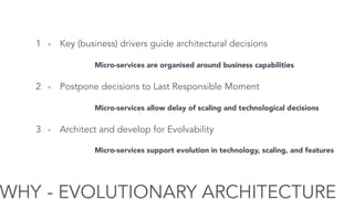 WHY - EVOLUTIONARY ARCHITECTURE
1 - Key (business) drivers guide architectural decisions
2 - Postpone decisions to Last Responsible Moment
3 - Architect and develop for Evolvability
Micro-services are organised around business capabilities
Micro-services allow delay of scaling and technological decisions
Micro-services support evolution in technology, scaling, and features
 