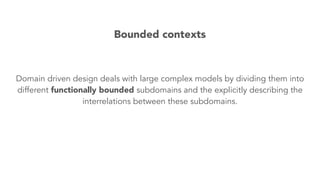 Domain driven design deals with large complex models by dividing them into
different functionally bounded subdomains and the explicitly describing the
interrelations between these subdomains.
Bounded contexts
 
