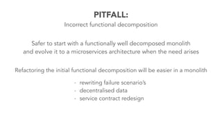 PITFALL:
Incorrect functional decomposition
Safer to start with a functionally well decomposed monolith
and evolve it to a microservices architecture when the need arises
- rewriting failure scenario’s
- decentralised data
- service contract redesign
Refactoring the initial functional decomposition will be easier in a monolith
 