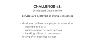 - distributed architectural properties to consider:
- decentralised data
- communication between services
- handling failures of components
- testing effort becomes greater
CHALLENGE #2:
Distributed Development
Services are deployed on multiple instances
 