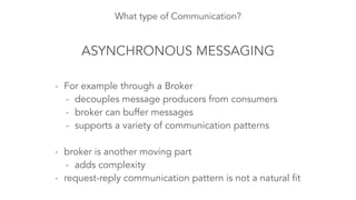 What type of Communication?
ASYNCHRONOUS MESSAGING
- For example through a Broker
- decouples message producers from consumers
- broker can buffer messages
- supports a variety of communication patterns
!
- broker is another moving part
- adds complexity
- request-reply communication pattern is not a natural fit
 