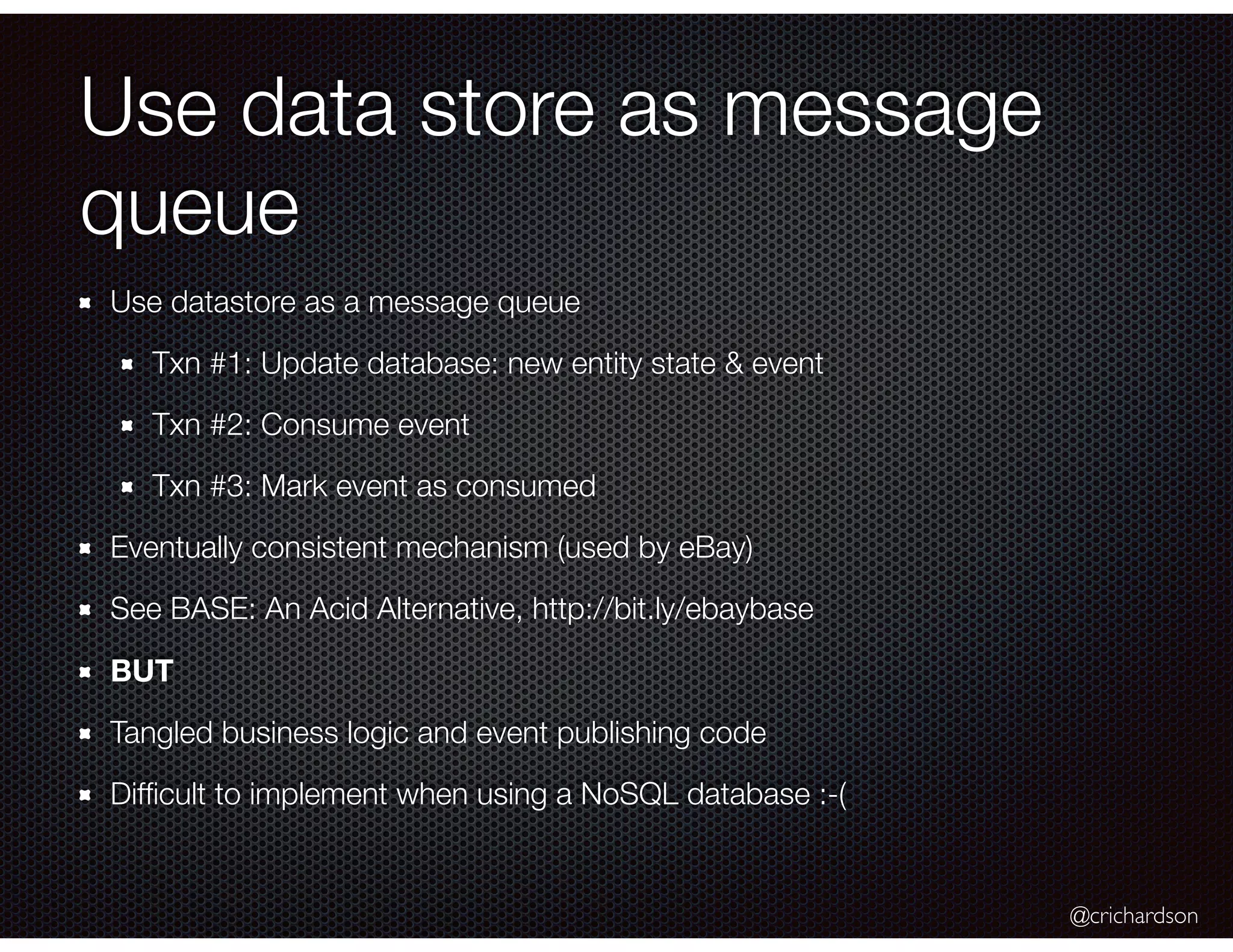 @crichardson
Use data store as message
queue
Use datastore as a message queue
Txn #1: Update database: new entity state & event
Txn #2: Consume event
Txn #3: Mark event as consumed
Eventually consistent mechanism (used by eBay)
See BASE: An Acid Alternative, http://bit.ly/ebaybase
BUT
Tangled business logic and event publishing code
Difﬁcult to implement when using a NoSQL database :-(
 