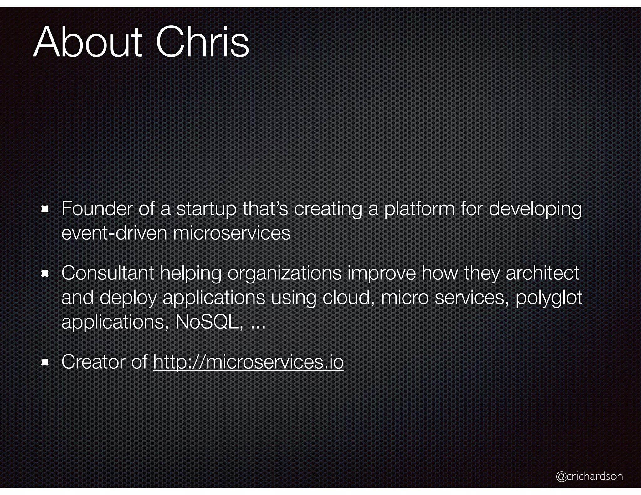 @crichardson
About Chris
Founder of a startup that’s creating a platform for developing
event-driven microservices
Consultant helping organizations improve how they architect
and deploy applications using cloud, micro services, polyglot
applications, NoSQL, ...
Creator of http://microservices.io
 