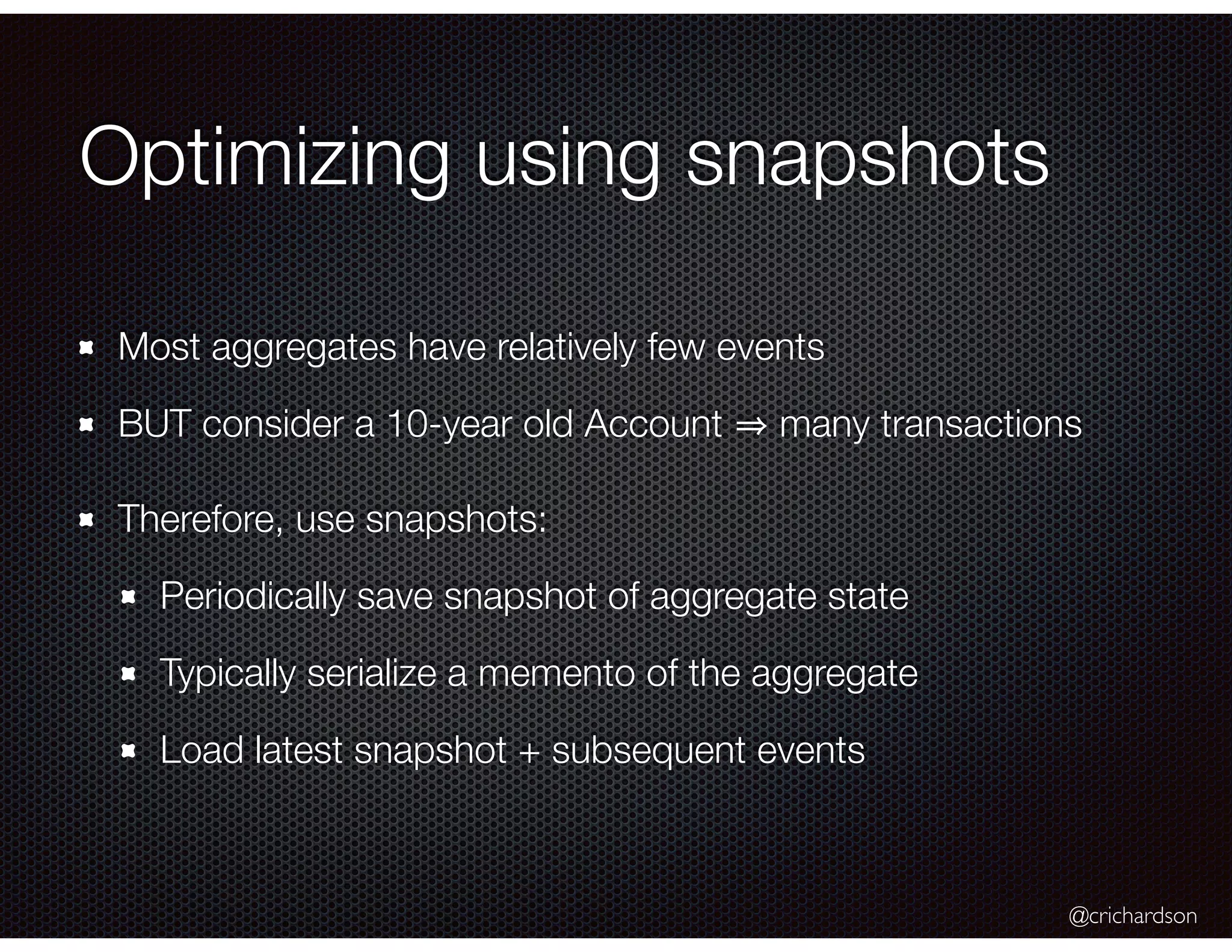 @crichardson
Optimizing using snapshots
Most aggregates have relatively few events
BUT consider a 10-year old Account many transactions
Therefore, use snapshots:
Periodically save snapshot of aggregate state
Typically serialize a memento of the aggregate
Load latest snapshot + subsequent events
 