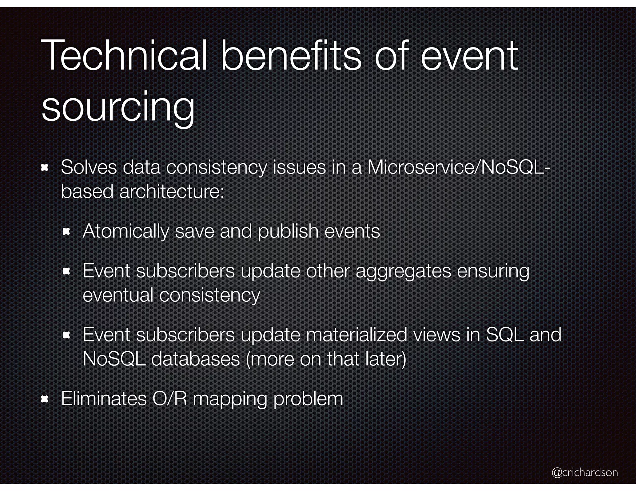 @crichardson
Technical beneﬁts of event
sourcing
Solves data consistency issues in a Microservice/NoSQL-
based architecture:
Atomically save and publish events
Event subscribers update other aggregates ensuring
eventual consistency
Event subscribers update materialized views in SQL and
NoSQL databases (more on that later)
Eliminates O/R mapping problem
 