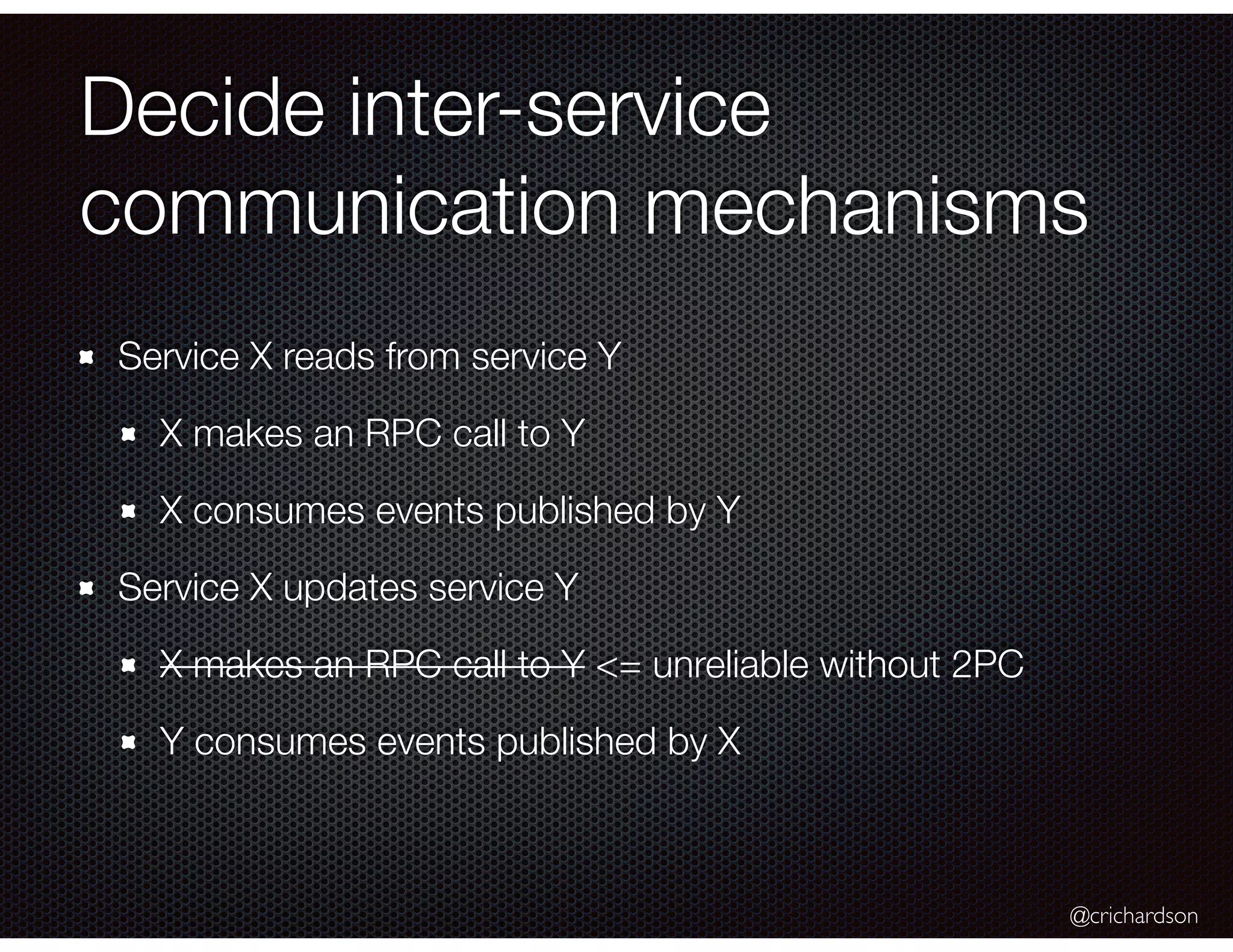 @crichardson
Decide inter-service
communication mechanisms
Service X reads from service Y
X makes an RPC call to Y
X consumes events published by Y
Service X updates service Y
X makes an RPC call to Y <= unreliable without 2PC
Y consumes events published by X
 