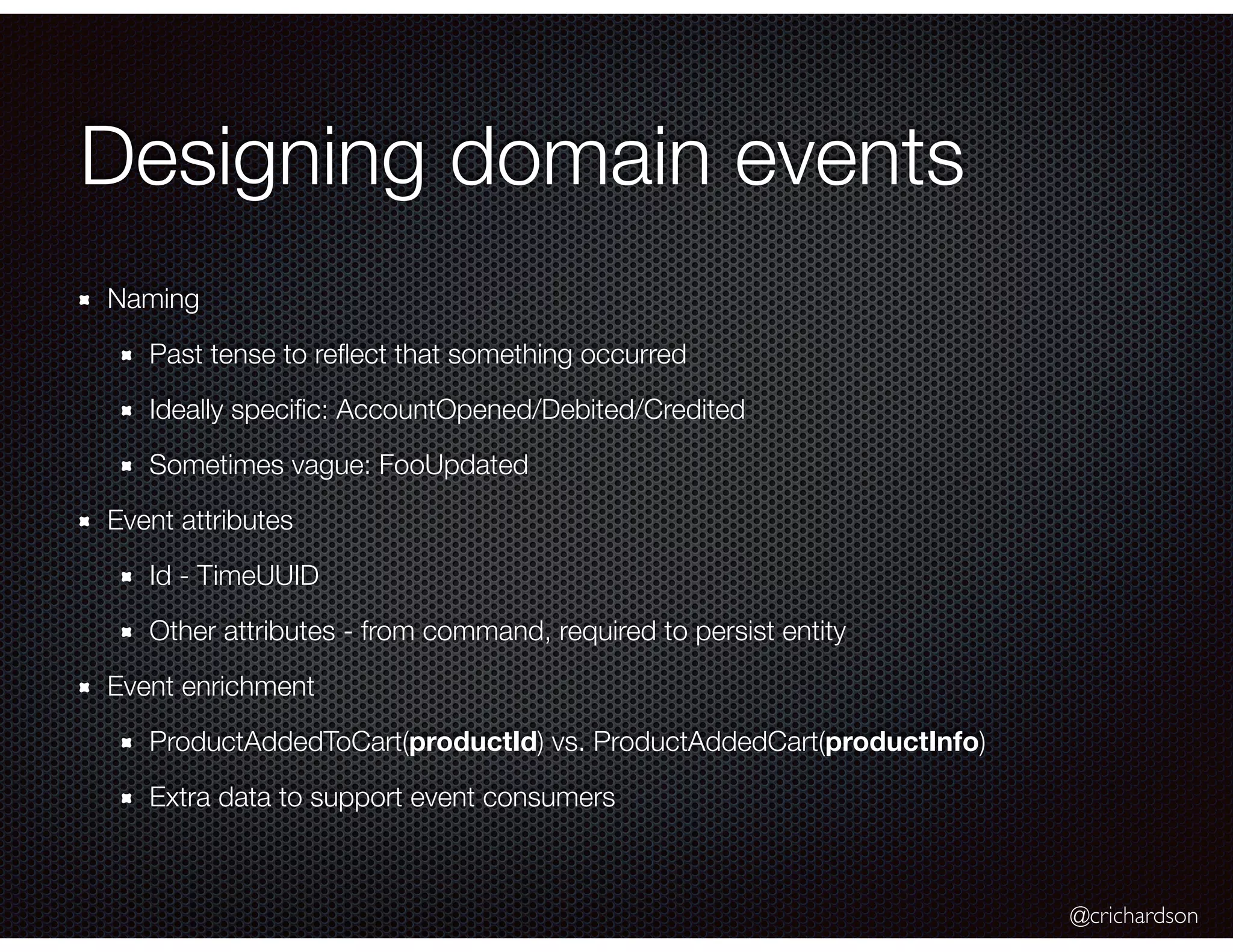 @crichardson
Designing domain events
Naming
Past tense to reﬂect that something occurred
Ideally speciﬁc: AccountOpened/Debited/Credited
Sometimes vague: FooUpdated
Event attributes
Id - TimeUUID
Other attributes - from command, required to persist entity
Event enrichment
ProductAddedToCart(productId) vs. ProductAddedCart(productInfo)
Extra data to support event consumers
 