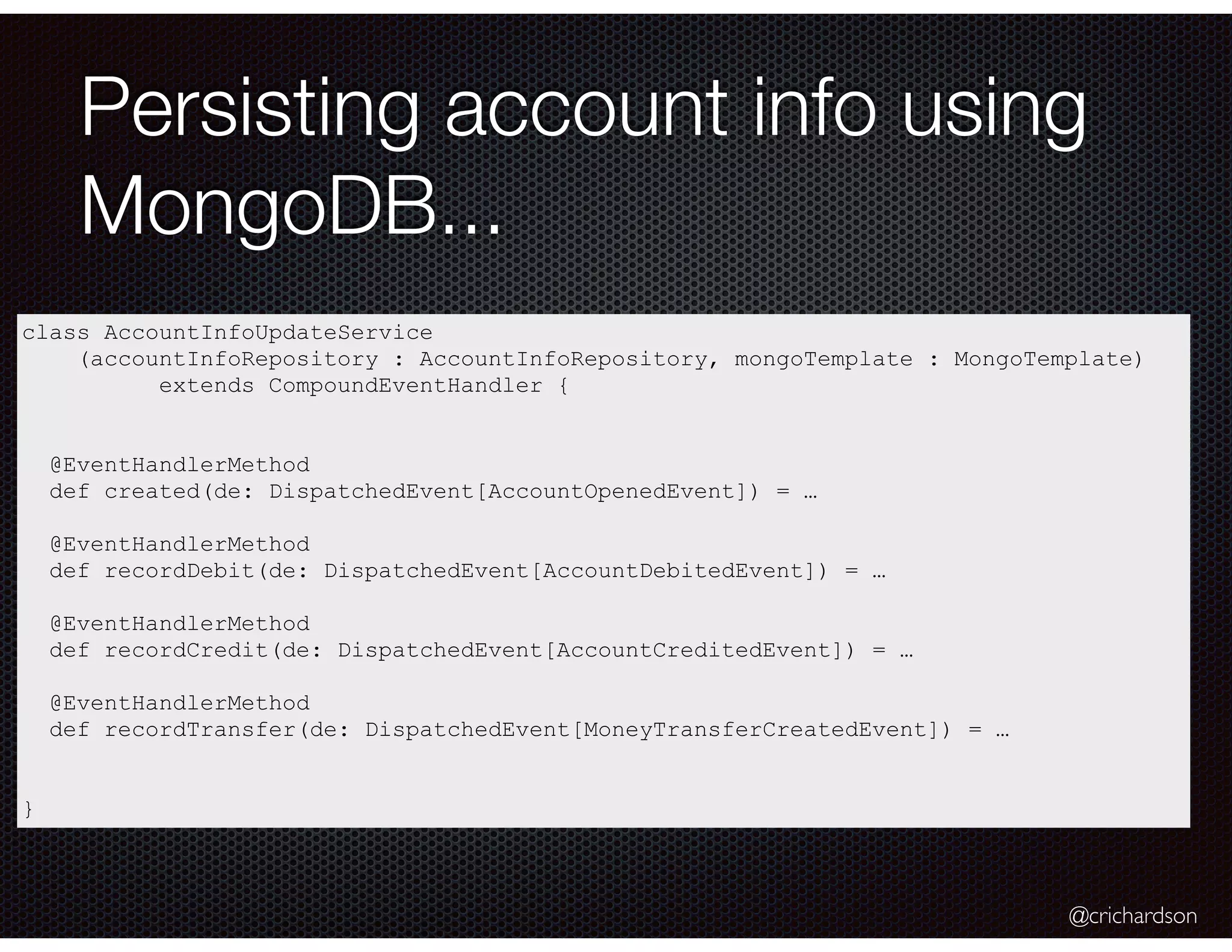 @crichardson
Persisting account info using
MongoDB...
class AccountInfoUpdateService
(accountInfoRepository : AccountInfoRepository, mongoTemplate : MongoTemplate)
extends CompoundEventHandler {
@EventHandlerMethod
def created(de: DispatchedEvent[AccountOpenedEvent]) = …
@EventHandlerMethod
def recordDebit(de: DispatchedEvent[AccountDebitedEvent]) = …
@EventHandlerMethod
def recordCredit(de: DispatchedEvent[AccountCreditedEvent]) = …
@EventHandlerMethod
def recordTransfer(de: DispatchedEvent[MoneyTransferCreatedEvent]) = …
}
 