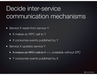 @crichardson
Decide inter-service
communication mechanisms
Service X reads from service Y
X makes an RPC call to Y
X consumes events published by Y
Service X updates service Y
X makes an RPC call to Y <= unreliable without 2PC
Y consumes events published by X
 