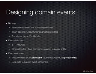 @crichardson
Designing domain events
Naming
Past tense to reﬂect that something occurred
Ideally speciﬁc: AccountOpened/Debited/Credited
Sometimes vague: FooUpdated
Event attributes
Id - TimeUUID
Other attributes - from command, required to persist entity
Event enrichment
ProductAddedToCart(productId) vs. ProductAddedCart(productInfo)
Extra data to support event consumers
 