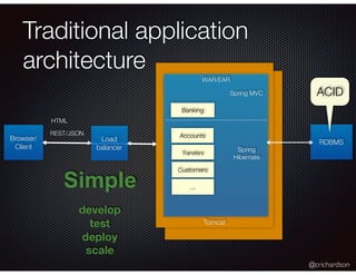 @crichardson
Tomcat
Traditional application
architecture
Browser/
Client
WAR/EAR
RDBMS
Customers
Accounts
Transfers
Banking
develop
test
deploy
Simple
Load
balancer
scale
Spring MVC
Spring
Hibernate
...
HTML
REST/JSON
ACID
 