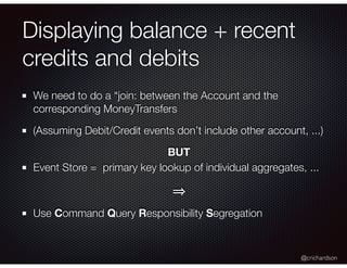 @crichardson
Displaying balance + recent
credits and debits
We need to do a “join: between the Account and the
corresponding MoneyTransfers
(Assuming Debit/Credit events don’t include other account, ...)
BUT
Event Store = primary key lookup of individual aggregates, ...
Use Command Query Responsibility Segregation
 