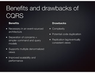 Beneﬁts and drawbacks of
CQRS
Beneﬁts
Necessary in an event-sourced
architecture
Separation of concerns =
simpler command and query
models
Supports multiple denormalized
views
Improved scalability and
performance
Drawbacks
Complexity
Potential code duplication
Replication lag/eventually
consistent views
 