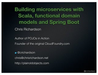 @crichardson
Building microservices with
Scala, functional domain
models and Spring Boot
Chris Richardson
Author of POJOs in Action
Founder of the original CloudFoundry.com
@crichardson
chris@chrisrichardson.net
http://plainoldobjects.com
 