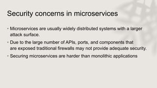 Security concerns in microservices
• Microservices are usually widely distributed systems with a larger
attack surface.
• Due to the large number of APIs, ports, and components that
are exposed traditional firewalls may not provide adequate security.
• Securing microservices are harder than monolithic applications
 