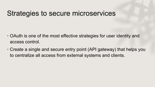 Strategies to secure microservices
• OAuth is one of the most effective strategies for user identity and
access control.
• Create a single and secure entry point (API gateway) that helps you
to centralize all access from external systems and clients.
 