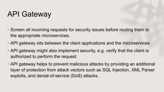 API Gateway
• Screen all incoming requests for security issues before routing them to
the appropriate microservices.
• API gateway sits between the client applications and the microservices
• API gateway might also implement security, e.g. verify that the client is
authorized to perform the request
• API gateway helps to prevent malicious attacks by providing an additional
layer of protection from attack vectors such as SQL Injection, XML Parser
exploits, and denial-of-service (DoS) attacks.
 