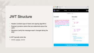 JWT Structure
• Header (contains type of token and signing algorithm)
• Payload (contains claims that are statements about the
user)
• Signature (verify the message wasn't changed along the
way)
A JWT typically looks like
• xxxxx.yyyyy.zzzzz
 